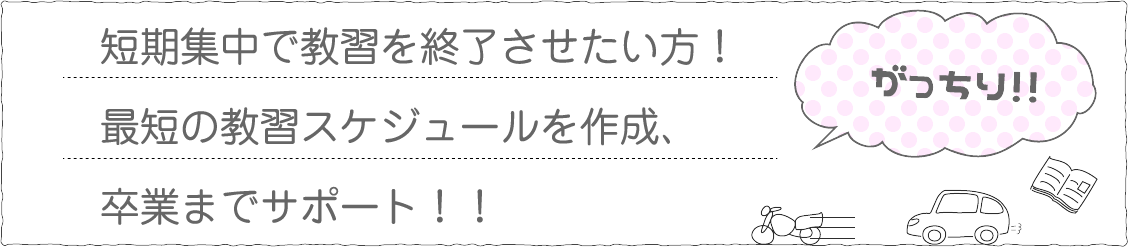 短期集中で教習を修了させたい方！最短の教習スケジュールを作成、卒業までサポート！！